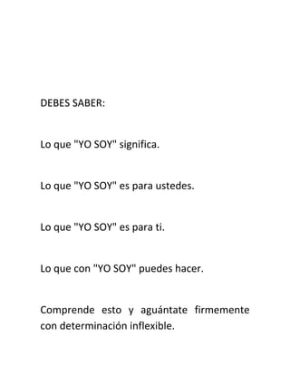 DEBES SABER:
Lo que "YO SOY" significa.
Lo que "YO SOY" es para ustedes.
Lo que "YO SOY" es para ti.
Lo que con "YO SOY" puedes hacer.
Comprende esto y aguántate firmemente
con determinación inflexible.
 