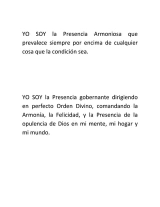 YO SOY la Presencia Armoniosa que
prevalece siempre por encima de cualquier
cosa que la condición sea.
YO SOY la Presencia gobernante dirigiendo
en perfecto Orden Divino, comandando la
Armonía, la Felicidad, y la Presencia de la
opulencia de Dios en mi mente, mi hogar y
mi mundo.
 