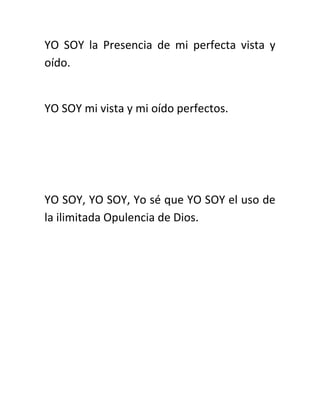 YO SOY la Presencia de mi perfecta vista y
oído.
YO SOY mi vista y mi oído perfectos.
YO SOY, YO SOY, Yo sé que YO SOY el uso de
la ilimitada Opulencia de Dios.
 