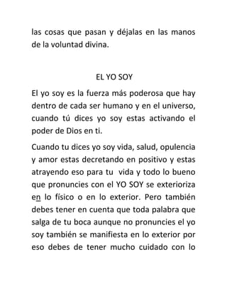 las cosas que pasan y déjalas en las manos
de la voluntad divina.
EL YO SOY
El yo soy es la fuerza más poderosa que hay
dentro de cada ser humano y en el universo,
cuando tú dices yo soy estas activando el
poder de Dios en ti.
Cuando tu dices yo soy vida, salud, opulencia
y amor estas decretando en positivo y estas
atrayendo eso para tu vida y todo lo bueno
que pronuncies con el YO SOY se exterioriza
en lo físico o en lo exterior. Pero también
debes tener en cuenta que toda palabra que
salga de tu boca aunque no pronuncies el yo
soy también se manifiesta en lo exterior por
eso debes de tener mucho cuidado con lo
 