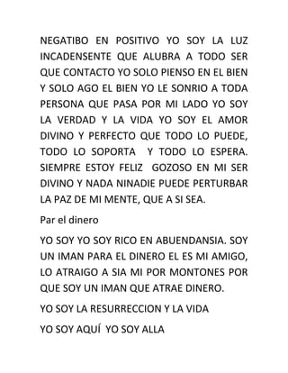 NEGATIBO EN POSITIVO YO SOY LA LUZ
INCADENSENTE QUE ALUBRA A TODO SER
QUE CONTACTO YO SOLO PIENSO EN EL BIEN
Y SOLO AGO EL BIEN YO LE SONRIO A TODA
PERSONA QUE PASA POR MI LADO YO SOY
LA VERDAD Y LA VIDA YO SOY EL AMOR
DIVINO Y PERFECTO QUE TODO LO PUEDE,
TODO LO SOPORTA Y TODO LO ESPERA.
SIEMPRE ESTOY FELIZ GOZOSO EN MI SER
DIVINO Y NADA NINADIE PUEDE PERTURBAR
LA PAZ DE MI MENTE, QUE A SI SEA.
Par el dinero
YO SOY YO SOY RICO EN ABUENDANSIA. SOY
UN IMAN PARA EL DINERO EL ES MI AMIGO,
LO ATRAIGO A SIA MI POR MONTONES POR
QUE SOY UN IMAN QUE ATRAE DINERO.
YO SOY LA RESURRECCION Y LA VIDA
YO SOY AQUÍ YO SOY ALLA
 