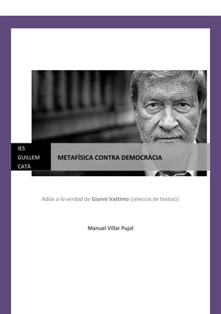 IES
GUILLEM         METAFÍSICA CONTRA DEMOCRÀCIA
CATÀ




          Adiós a la verdad de Gianni Vattimo (selecció de textos)|



                             Manuel Villar Pujol
 