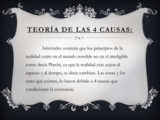TEORÍA DE LAS 4 CAUSAS:
Aristóteles sostenía que los principios de la
realidad están en el mundo sensible no en el inteligible
como decía Platón, ya que la realidad esta sujeta al
espacio y al tiempo, es decir cambian. Las cosas y los
seres que existen, lo hacen debido a 4 causas que
condicionan la existencia:
 