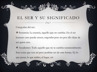EL SER Y SU SIGNIFICADO
Categorías del ser:
 Sustancia: La esencia, aquello que no cambia. En el ser
humano uno puede crecer, engordar pero no por ello dejar de
ser quien eres.
 Accidentes: Todo aquello que no te cambia sustancialmente.
Son cosas que son así pero podrían ser de otra forma. Ej: lo
que pesas, lo que mides, el lugar, etc
 