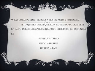  LAS COSAS PUEDEN LLEGAR A SER EN ACTO Y POTENCIA:
ESTO QUIERE DECIR QUE CON EL TIEMPO LO QUE ERES
EN ACTO PUEDE LLEGAR A SER LO QUE ERES PERO EN POTENCIA
EJ:
SEMILLA = TRIGO
TRIGO = HARINA
HARINA = PAN.
 