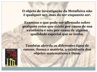 O objeto de investigação da Metafísica não é qualquer ser, mas do ser enquanto ser. Examina o que pode ser afirmado sobre qualquer coisa que existe por causa de sua existência e não por causa de alguma qualidade especial que se tenha. Também aborda os diferentes tipos de causas, forma e matéria, a existência dos objetos matemáticos e Deus.