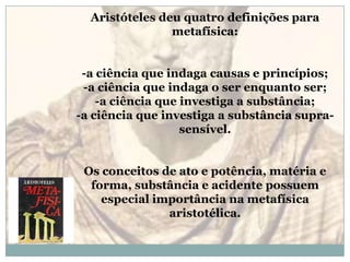 Aristóteles deu quatro definições para metafísica:-a ciência que indaga causas e princípios; -a ciência que indaga o ser enquanto ser; -a ciência que investiga a substância; -a ciência que investiga a substância supra-sensível.Os conceitos de ato e potência, matéria e forma, substância e acidente possuem especial importância na metafísica aristotélica.