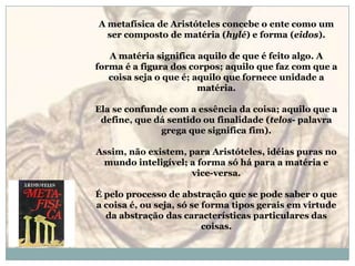 A metafísica de Aristóteles concebe o ente como um ser composto de matéria (hylé) e forma (eidos).A matéria significa aquilo de que é feito algo. A forma é a figura dos corpos; aquilo que faz com que a coisa seja o que é; aquilo que fornece unidade a matéria. Ela se confunde com a essência da coisa; aquilo que a define, que dá sentido ou finalidade (telos- palavra grega que significa fim). Assim, não existem, para Aristóteles, idéias puras no mundo inteligível; a forma só há para a matéria e vice-versa. É pelo processo de abstração que se pode saber o que a coisa é, ou seja, só se forma tipos gerais em virtude da abstração das características particulares das coisas. 