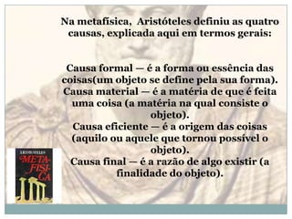 Na metafísica,  Aristóteles definiu as quatro causas, explicada aqui em termos gerais:Causa formal — é a forma ou essência das coisas(um objeto se define pela sua forma).Causa material — é a matéria de que é feita uma coisa (a matéria na qual consiste o objeto).Causa eficiente — é a origem das coisas (aquilo ou aquele que tornou possível o objeto).Causa final — é a razão de algo existir (a finalidade do objeto).