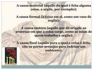 A causa material (aquilo do qual é feita alguma coisa, a argila, por exemplo); A causa formal (a coisa em si, como um vaso de argila); A causa motora (aquilo que dá origem ao processo em que a coisa surge, como as mãos de quem trabalha a argila); A causa final (aquilo para o qual a coisa é feita, cite-se portar arranjos para enfeitar um ambiente). 
