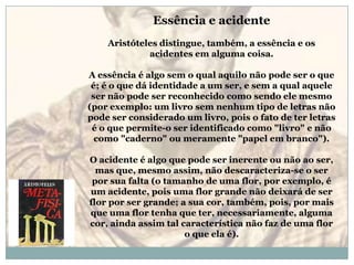 Essência e acidenteAristóteles distingue, também, a essência e os acidentes em alguma coisa.A essência é algo sem o qual aquilo não pode ser o que é; é o que dá identidade a um ser, e sem a qual aquele ser não pode ser reconhecido como sendo ele mesmo (por exemplo: um livro sem nenhum tipo de letras não pode ser considerado um livro, pois o fato de ter letras é o que permite-o ser identificado como "livro" e não como "caderno" ou meramente "papel em branco").O acidente é algo que pode ser inerente ou não ao ser, mas que, mesmo assim, não descaracteriza-se o ser por sua falta (o tamanho de uma flor, por exemplo, é um acidente, pois uma flor grande não deixará de ser flor por ser grande; a sua cor, também, pois, por mais que uma flor tenha que ter, necessariamente, alguma cor, ainda assim tal característica não faz de uma flor o que ela é).