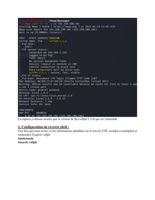 La capture ci-dessus montre que la version de ftp (vsftpd 2.3.4) qui est vulnerable
2. Configuration de reverse shell :
Une fois que nous avons vu les informations détaillées sur le service FTP, accédez à metasploit et
recherchez l'exploit vsftpd
#msfconsole
#search vstfpd
 