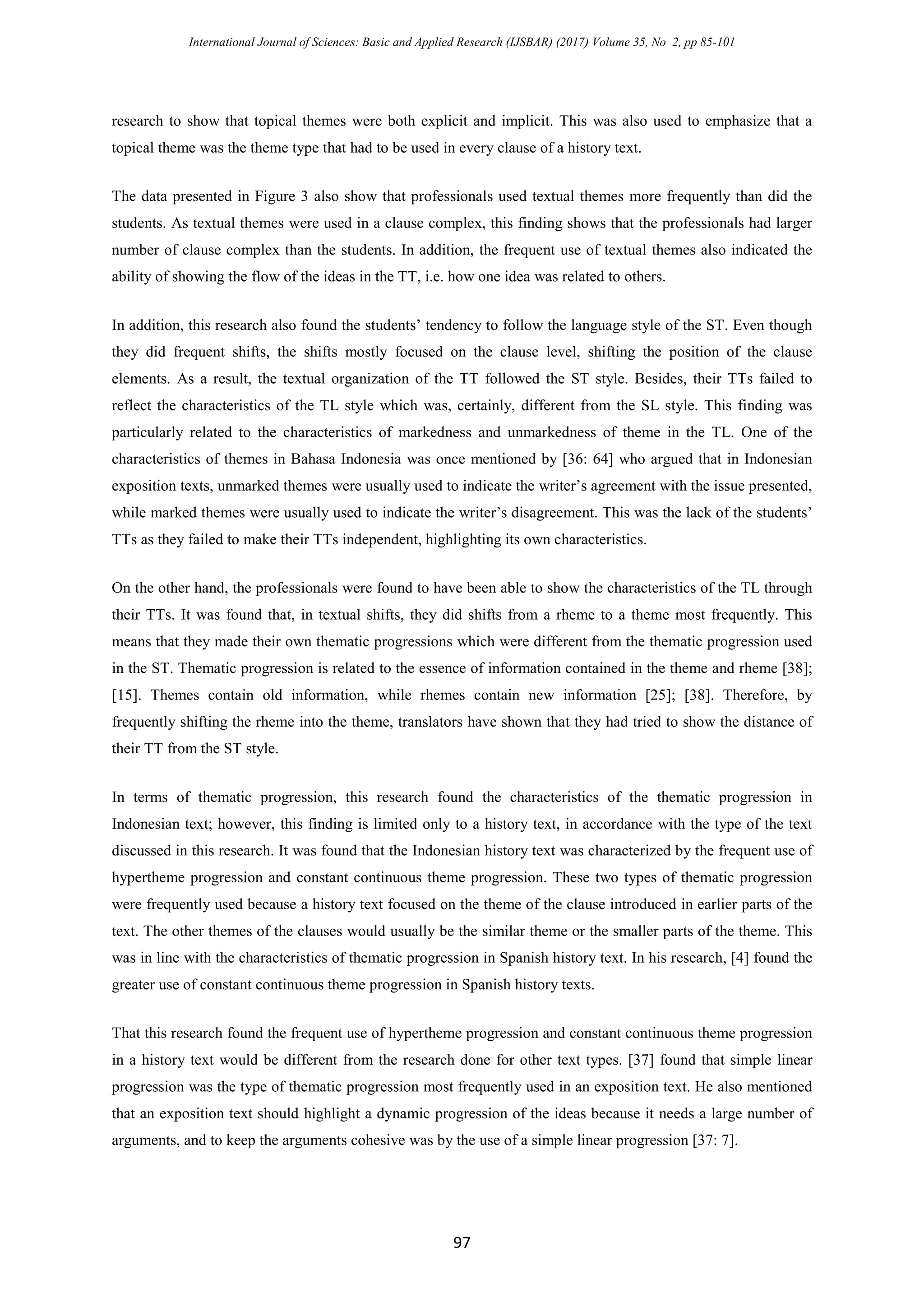 International Journal of Sciences: Basic and Applied Research (IJSBAR) (2017) Volume 35, No 2, pp 85-101
97
research to show that topical themes were both explicit and implicit. This was also used to emphasize that a
topical theme was the theme type that had to be used in every clause of a history text.
The data presented in Figure 3 also show that professionals used textual themes more frequently than did the
students. As textual themes were used in a clause complex, this finding shows that the professionals had larger
number of clause complex than the students. In addition, the frequent use of textual themes also indicated the
ability of showing the flow of the ideas in the TT, i.e. how one idea was related to others.
In addition, this research also found the students’ tendency to follow the language style of the ST. Even though
they did frequent shifts, the shifts mostly focused on the clause level, shifting the position of the clause
elements. As a result, the textual organization of the TT followed the ST style. Besides, their TTs failed to
reflect the characteristics of the TL style which was, certainly, different from the SL style. This finding was
particularly related to the characteristics of markedness and unmarkedness of theme in the TL. One of the
characteristics of themes in Bahasa Indonesia was once mentioned by [36: 64] who argued that in Indonesian
exposition texts, unmarked themes were usually used to indicate the writer’s agreement with the issue presented,
while marked themes were usually used to indicate the writer’s disagreement. This was the lack of the students’
TTs as they failed to make their TTs independent, highlighting its own characteristics.
On the other hand, the professionals were found to have been able to show the characteristics of the TL through
their TTs. It was found that, in textual shifts, they did shifts from a rheme to a theme most frequently. This
means that they made their own thematic progressions which were different from the thematic progression used
in the ST. Thematic progression is related to the essence of information contained in the theme and rheme [38];
[15]. Themes contain old information, while rhemes contain new information [25]; [38]. Therefore, by
frequently shifting the rheme into the theme, translators have shown that they had tried to show the distance of
their TT from the ST style.
In terms of thematic progression, this research found the characteristics of the thematic progression in
Indonesian text; however, this finding is limited only to a history text, in accordance with the type of the text
discussed in this research. It was found that the Indonesian history text was characterized by the frequent use of
hypertheme progression and constant continuous theme progression. These two types of thematic progression
were frequently used because a history text focused on the theme of the clause introduced in earlier parts of the
text. The other themes of the clauses would usually be the similar theme or the smaller parts of the theme. This
was in line with the characteristics of thematic progression in Spanish history text. In his research, [4] found the
greater use of constant continuous theme progression in Spanish history texts.
That this research found the frequent use of hypertheme progression and constant continuous theme progression
in a history text would be different from the research done for other text types. [37] found that simple linear
progression was the type of thematic progression most frequently used in an exposition text. He also mentioned
that an exposition text should highlight a dynamic progression of the ideas because it needs a large number of
arguments, and to keep the arguments cohesive was by the use of a simple linear progression [37: 7].
 