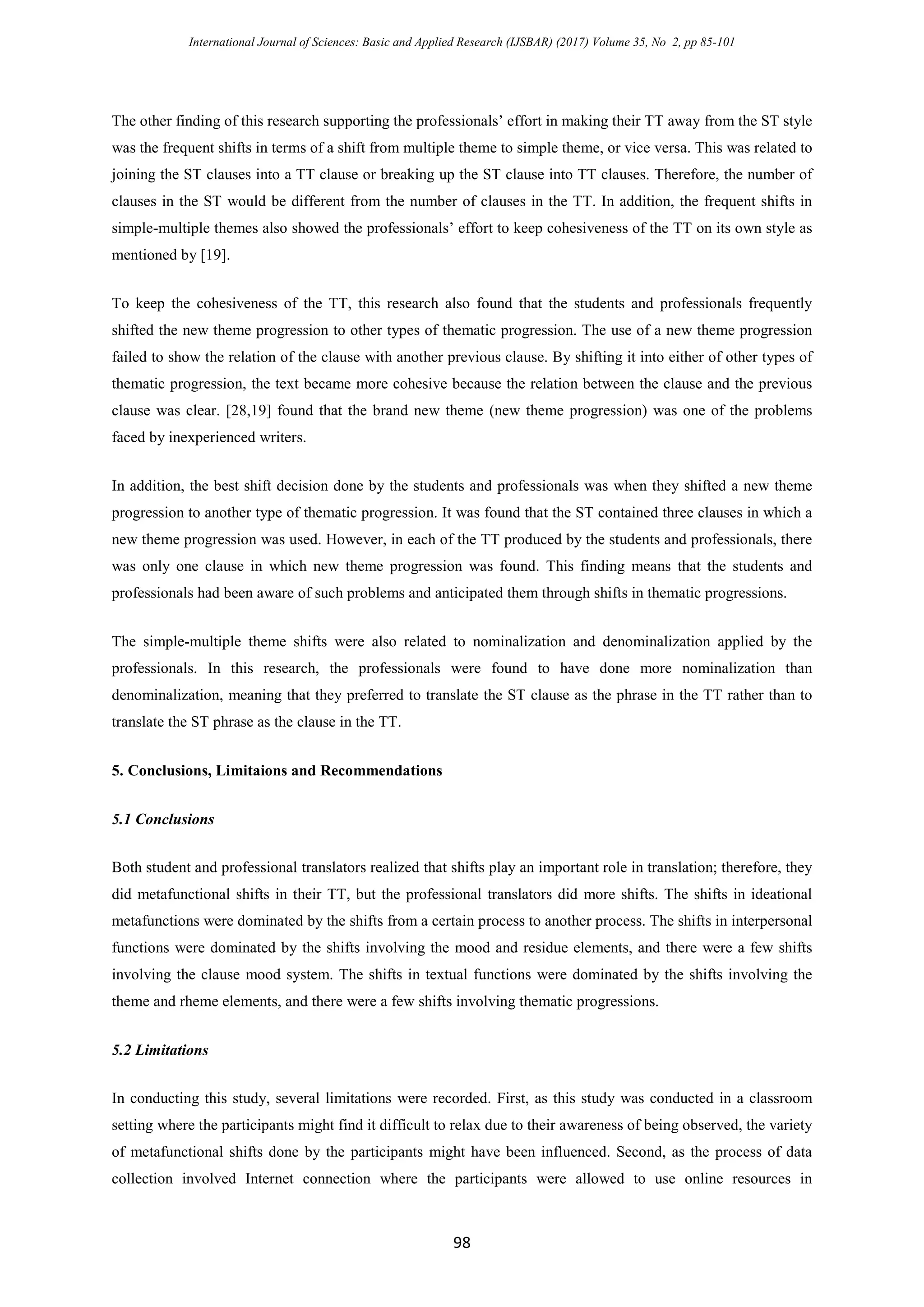 International Journal of Sciences: Basic and Applied Research (IJSBAR) (2017) Volume 35, No 2, pp 85-101
98
The other finding of this research supporting the professionals’ effort in making their TT away from the ST style
was the frequent shifts in terms of a shift from multiple theme to simple theme, or vice versa. This was related to
joining the ST clauses into a TT clause or breaking up the ST clause into TT clauses. Therefore, the number of
clauses in the ST would be different from the number of clauses in the TT. In addition, the frequent shifts in
simple-multiple themes also showed the professionals’ effort to keep cohesiveness of the TT on its own style as
mentioned by [19].
To keep the cohesiveness of the TT, this research also found that the students and professionals frequently
shifted the new theme progression to other types of thematic progression. The use of a new theme progression
failed to show the relation of the clause with another previous clause. By shifting it into either of other types of
thematic progression, the text became more cohesive because the relation between the clause and the previous
clause was clear. [28,19] found that the brand new theme (new theme progression) was one of the problems
faced by inexperienced writers.
In addition, the best shift decision done by the students and professionals was when they shifted a new theme
progression to another type of thematic progression. It was found that the ST contained three clauses in which a
new theme progression was used. However, in each of the TT produced by the students and professionals, there
was only one clause in which new theme progression was found. This finding means that the students and
professionals had been aware of such problems and anticipated them through shifts in thematic progressions.
The simple-multiple theme shifts were also related to nominalization and denominalization applied by the
professionals. In this research, the professionals were found to have done more nominalization than
denominalization, meaning that they preferred to translate the ST clause as the phrase in the TT rather than to
translate the ST phrase as the clause in the TT.
5. Conclusions, Limitaions and Recommendations
5.1 Conclusions
Both student and professional translators realized that shifts play an important role in translation; therefore, they
did metafunctional shifts in their TT, but the professional translators did more shifts. The shifts in ideational
metafunctions were dominated by the shifts from a certain process to another process. The shifts in interpersonal
functions were dominated by the shifts involving the mood and residue elements, and there were a few shifts
involving the clause mood system. The shifts in textual functions were dominated by the shifts involving the
theme and rheme elements, and there were a few shifts involving thematic progressions.
5.2 Limitations
In conducting this study, several limitations were recorded. First, as this study was conducted in a classroom
setting where the participants might find it difficult to relax due to their awareness of being observed, the variety
of metafunctional shifts done by the participants might have been influenced. Second, as the process of data
collection involved Internet connection where the participants were allowed to use online resources in
 
