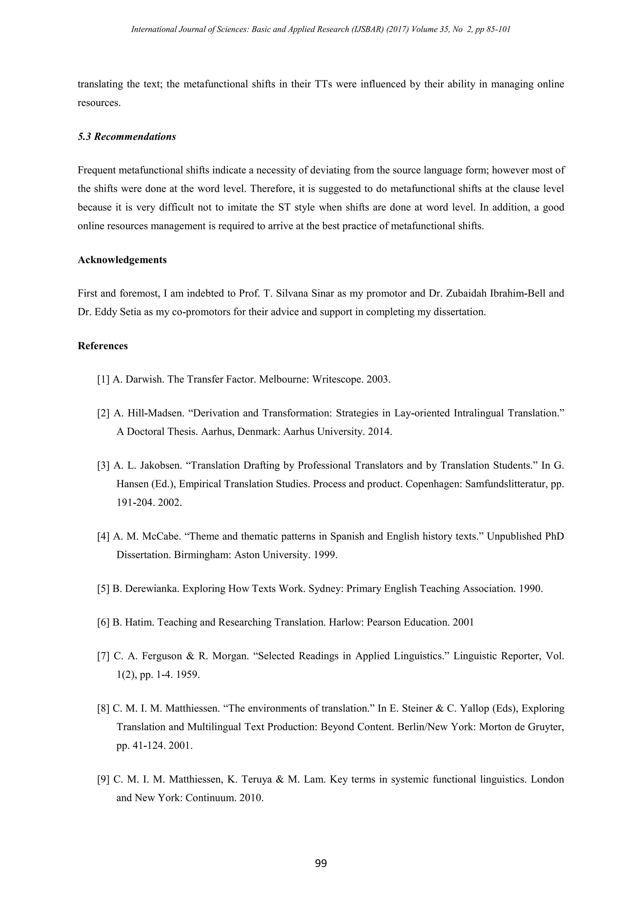 International Journal of Sciences: Basic and Applied Research (IJSBAR) (2017) Volume 35, No 2, pp 85-101
99
translating the text; the metafunctional shifts in their TTs were influenced by their ability in managing online
resources.
5.3 Recommendations
Frequent metafunctional shifts indicate a necessity of deviating from the source language form; however most of
the shifts were done at the word level. Therefore, it is suggested to do metafunctional shifts at the clause level
because it is very difficult not to imitate the ST style when shifts are done at word level. In addition, a good
online resources management is required to arrive at the best practice of metafunctional shifts.
Acknowledgements
First and foremost, I am indebted to Prof. T. Silvana Sinar as my promotor and Dr. Zubaidah Ibrahim-Bell and
Dr. Eddy Setia as my co-promotors for their advice and support in completing my dissertation.
References
[1] A. Darwish. The Transfer Factor. Melbourne: Writescope. 2003.
[2] A. Hill-Madsen. “Derivation and Transformation: Strategies in Lay-oriented Intralingual Translation.”
A Doctoral Thesis. Aarhus, Denmark: Aarhus University. 2014.
[3] A. L. Jakobsen. “Translation Drafting by Professional Translators and by Translation Students.” In G.
Hansen (Ed.), Empirical Translation Studies. Process and product. Copenhagen: Samfundslitteratur, pp.
191-204. 2002.
[4] A. M. McCabe. “Theme and thematic patterns in Spanish and English history texts.” Unpublished PhD
Dissertation. Birmingham: Aston University. 1999.
[5] B. Derewianka. Exploring How Texts Work. Sydney: Primary English Teaching Association. 1990.
[6] B. Hatim. Teaching and Researching Translation. Harlow: Pearson Education. 2001
[7] C. A. Ferguson & R. Morgan. “Selected Readings in Applied Linguistics.” Linguistic Reporter, Vol.
1(2), pp. 1-4. 1959.
[8] C. M. I. M. Matthiessen. “The environments of translation.” In E. Steiner & C. Yallop (Eds), Exploring
Translation and Multilingual Text Production: Beyond Content. Berlin/New York: Morton de Gruyter,
pp. 41-124. 2001.
[9] C. M. I. M. Matthiessen, K. Teruya & M. Lam. Key terms in systemic functional linguistics. London
and New York: Continuum. 2010.
 