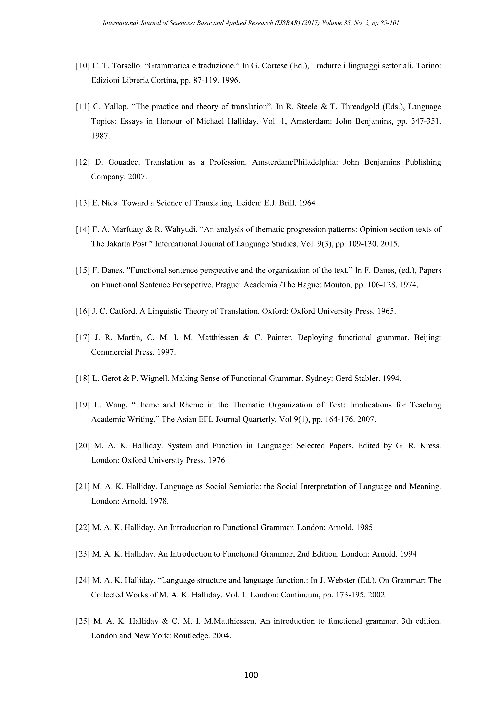 International Journal of Sciences: Basic and Applied Research (IJSBAR) (2017) Volume 35, No 2, pp 85-101
100
[10] C. T. Torsello. “Grammatica e traduzione.” In G. Cortese (Ed.), Tradurre i linguaggi settoriali. Torino:
Edizioni Libreria Cortina, pp. 87-119. 1996.
[11] C. Yallop. “The practice and theory of translation”. In R. Steele & T. Threadgold (Eds.), Language
Topics: Essays in Honour of Michael Halliday, Vol. 1, Amsterdam: John Benjamins, pp. 347-351.
1987.
[12] D. Gouadec. Translation as a Profession. Amsterdam/Philadelphia: John Benjamins Publishing
Company. 2007.
[13] E. Nida. Toward a Science of Translating. Leiden: E.J. Brill. 1964
[14] F. A. Marfuaty & R. Wahyudi. “An analysis of thematic progression patterns: Opinion section texts of
The Jakarta Post.” International Journal of Language Studies, Vol. 9(3), pp. 109-130. 2015.
[15] F. Danes. “Functional sentence perspective and the organization of the text.” In F. Danes, (ed.), Papers
on Functional Sentence Persepctive. Prague: Academia /The Hague: Mouton, pp. 106-128. 1974.
[16] J. C. Catford. A Linguistic Theory of Translation. Oxford: Oxford University Press. 1965.
[17] J. R. Martin, C. M. I. M. Matthiessen & C. Painter. Deploying functional grammar. Beijing:
Commercial Press. 1997.
[18] L. Gerot & P. Wignell. Making Sense of Functional Grammar. Sydney: Gerd Stabler. 1994.
[19] L. Wang. “Theme and Rheme in the Thematic Organization of Text: Implications for Teaching
Academic Writing.” The Asian EFL Journal Quarterly, Vol 9(1), pp. 164-176. 2007.
[20] M. A. K. Halliday. System and Function in Language: Selected Papers. Edited by G. R. Kress.
London: Oxford University Press. 1976.
[21] M. A. K. Halliday. Language as Social Semiotic: the Social Interpretation of Language and Meaning.
London: Arnold. 1978.
[22] M. A. K. Halliday. An Introduction to Functional Grammar. London: Arnold. 1985
[23] M. A. K. Halliday. An Introduction to Functional Grammar, 2nd Edition. London: Arnold. 1994
[24] M. A. K. Halliday. “Language structure and language function.: In J. Webster (Ed.), On Grammar: The
Collected Works of M. A. K. Halliday. Vol. 1. London: Continuum, pp. 173-195. 2002.
[25] M. A. K. Halliday & C. M. I. M.Matthiessen. An introduction to functional grammar. 3th edition.
London and New York: Routledge. 2004.
 
