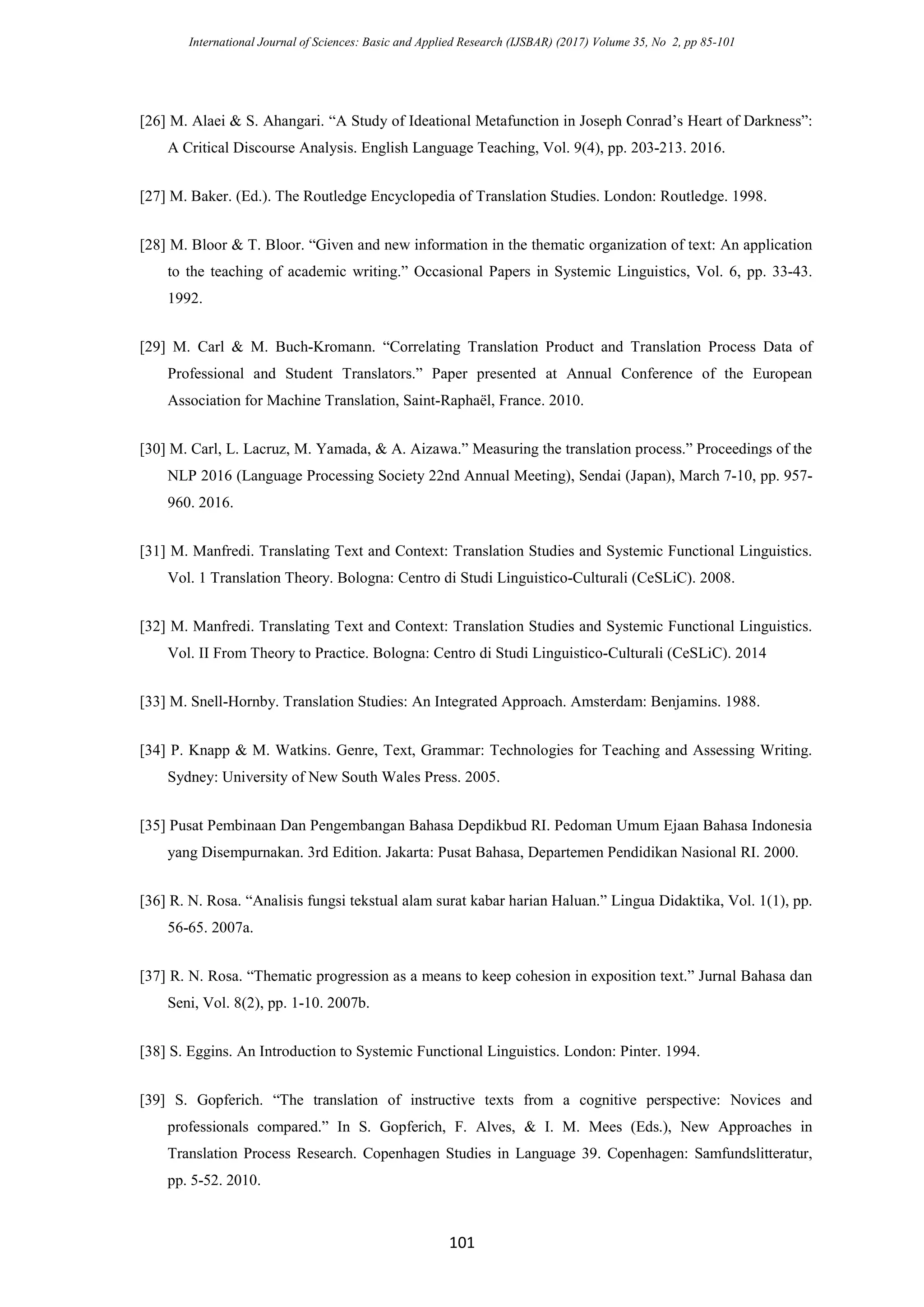 International Journal of Sciences: Basic and Applied Research (IJSBAR) (2017) Volume 35, No 2, pp 85-101
101
[26] M. Alaei & S. Ahangari. “A Study of Ideational Metafunction in Joseph Conrad’s Heart of Darkness”:
A Critical Discourse Analysis. English Language Teaching, Vol. 9(4), pp. 203-213. 2016.
[27] M. Baker. (Ed.). The Routledge Encyclopedia of Translation Studies. London: Routledge. 1998.
[28] M. Bloor & T. Bloor. “Given and new information in the thematic organization of text: An application
to the teaching of academic writing.” Occasional Papers in Systemic Linguistics, Vol. 6, pp. 33-43.
1992.
[29] M. Carl & M. Buch-Kromann. “Correlating Translation Product and Translation Process Data of
Professional and Student Translators.” Paper presented at Annual Conference of the European
Association for Machine Translation, Saint-Raphaël, France. 2010.
[30] M. Carl, L. Lacruz, M. Yamada, & A. Aizawa.” Measuring the translation process.” Proceedings of the
NLP 2016 (Language Processing Society 22nd Annual Meeting), Sendai (Japan), March 7-10, pp. 957-
960. 2016.
[31] M. Manfredi. Translating Text and Context: Translation Studies and Systemic Functional Linguistics.
Vol. 1 Translation Theory. Bologna: Centro di Studi Linguistico-Culturali (CeSLiC). 2008.
[32] M. Manfredi. Translating Text and Context: Translation Studies and Systemic Functional Linguistics.
Vol. II From Theory to Practice. Bologna: Centro di Studi Linguistico-Culturali (CeSLiC). 2014
[33] M. Snell-Hornby. Translation Studies: An Integrated Approach. Amsterdam: Benjamins. 1988.
[34] P. Knapp & M. Watkins. Genre, Text, Grammar: Technologies for Teaching and Assessing Writing.
Sydney: University of New South Wales Press. 2005.
[35] Pusat Pembinaan Dan Pengembangan Bahasa Depdikbud RI. Pedoman Umum Ejaan Bahasa Indonesia
yang Disempurnakan. 3rd Edition. Jakarta: Pusat Bahasa, Departemen Pendidikan Nasional RI. 2000.
[36] R. N. Rosa. “Analisis fungsi tekstual alam surat kabar harian Haluan.” Lingua Didaktika, Vol. 1(1), pp.
56-65. 2007a.
[37] R. N. Rosa. “Thematic progression as a means to keep cohesion in exposition text.” Jurnal Bahasa dan
Seni, Vol. 8(2), pp. 1-10. 2007b.
[38] S. Eggins. An Introduction to Systemic Functional Linguistics. London: Pinter. 1994.
[39] S. Gopferich. “The translation of instructive texts from a cognitive perspective: Novices and
professionals compared.” In S. Gopferich, F. Alves, & I. M. Mees (Eds.), New Approaches in
Translation Process Research. Copenhagen Studies in Language 39. Copenhagen: Samfundslitteratur,
pp. 5-52. 2010.
 