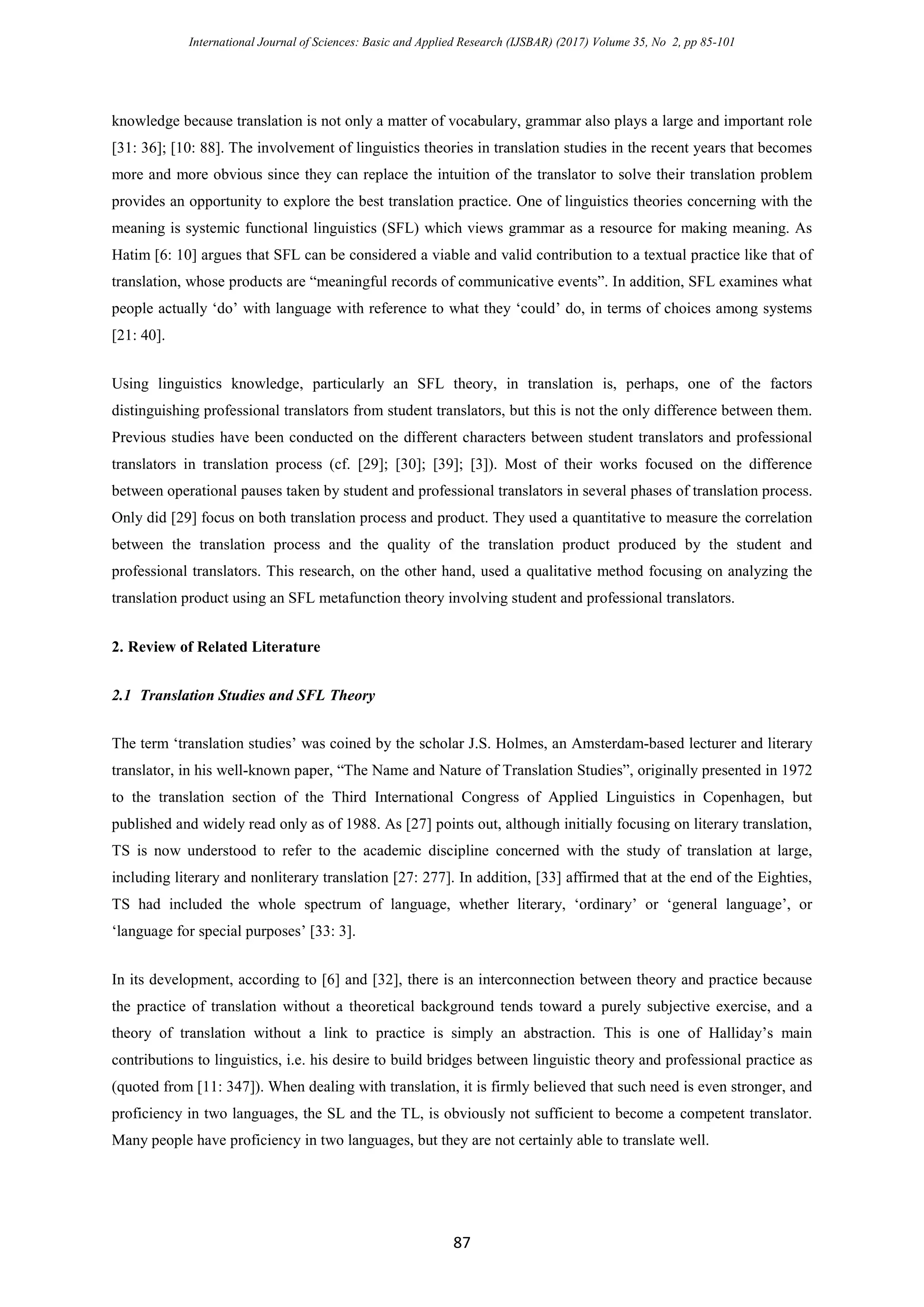 International Journal of Sciences: Basic and Applied Research (IJSBAR) (2017) Volume 35, No 2, pp 85-101
87
knowledge because translation is not only a matter of vocabulary, grammar also plays a large and important role
[31: 36]; [10: 88]. The involvement of linguistics theories in translation studies in the recent years that becomes
more and more obvious since they can replace the intuition of the translator to solve their translation problem
provides an opportunity to explore the best translation practice. One of linguistics theories concerning with the
meaning is systemic functional linguistics (SFL) which views grammar as a resource for making meaning. As
Hatim [6: 10] argues that SFL can be considered a viable and valid contribution to a textual practice like that of
translation, whose products are “meaningful records of communicative events”. In addition, SFL examines what
people actually ‘do’ with language with reference to what they ‘could’ do, in terms of choices among systems
[21: 40].
Using linguistics knowledge, particularly an SFL theory, in translation is, perhaps, one of the factors
distinguishing professional translators from student translators, but this is not the only difference between them.
Previous studies have been conducted on the different characters between student translators and professional
translators in translation process (cf. [29]; [30]; [39]; [3]). Most of their works focused on the difference
between operational pauses taken by student and professional translators in several phases of translation process.
Only did [29] focus on both translation process and product. They used a quantitative to measure the correlation
between the translation process and the quality of the translation product produced by the student and
professional translators. This research, on the other hand, used a qualitative method focusing on analyzing the
translation product using an SFL metafunction theory involving student and professional translators.
2. Review of Related Literature
2.1 Translation Studies and SFL Theory
The term ‘translation studies’ was coined by the scholar J.S. Holmes, an Amsterdam-based lecturer and literary
translator, in his well-known paper, “The Name and Nature of Translation Studies”, originally presented in 1972
to the translation section of the Third International Congress of Applied Linguistics in Copenhagen, but
published and widely read only as of 1988. As [27] points out, although initially focusing on literary translation,
TS is now understood to refer to the academic discipline concerned with the study of translation at large,
including literary and nonliterary translation [27: 277]. In addition, [33] affirmed that at the end of the Eighties,
TS had included the whole spectrum of language, whether literary, ‘ordinary’ or ‘general language’, or
‘language for special purposes’ [33: 3].
In its development, according to [6] and [32], there is an interconnection between theory and practice because
the practice of translation without a theoretical background tends toward a purely subjective exercise, and a
theory of translation without a link to practice is simply an abstraction. This is one of Halliday’s main
contributions to linguistics, i.e. his desire to build bridges between linguistic theory and professional practice as
(quoted from [11: 347]). When dealing with translation, it is firmly believed that such need is even stronger, and
proficiency in two languages, the SL and the TL, is obviously not sufficient to become a competent translator.
Many people have proficiency in two languages, but they are not certainly able to translate well.
 