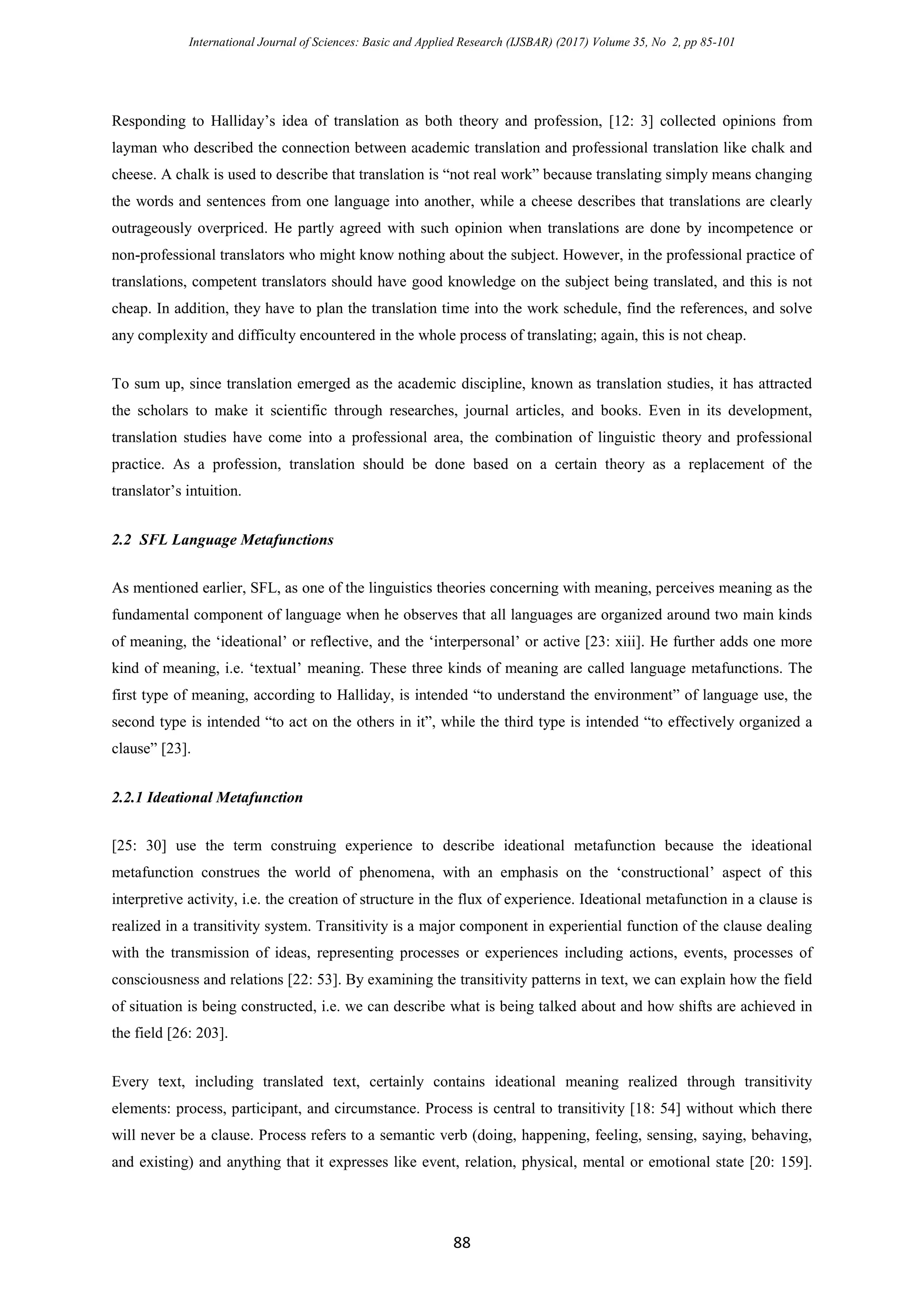 International Journal of Sciences: Basic and Applied Research (IJSBAR) (2017) Volume 35, No 2, pp 85-101
88
Responding to Halliday’s idea of translation as both theory and profession, [12: 3] collected opinions from
layman who described the connection between academic translation and professional translation like chalk and
cheese. A chalk is used to describe that translation is “not real work” because translating simply means changing
the words and sentences from one language into another, while a cheese describes that translations are clearly
outrageously overpriced. He partly agreed with such opinion when translations are done by incompetence or
non-professional translators who might know nothing about the subject. However, in the professional practice of
translations, competent translators should have good knowledge on the subject being translated, and this is not
cheap. In addition, they have to plan the translation time into the work schedule, find the references, and solve
any complexity and difficulty encountered in the whole process of translating; again, this is not cheap.
To sum up, since translation emerged as the academic discipline, known as translation studies, it has attracted
the scholars to make it scientific through researches, journal articles, and books. Even in its development,
translation studies have come into a professional area, the combination of linguistic theory and professional
practice. As a profession, translation should be done based on a certain theory as a replacement of the
translator’s intuition.
2.2 SFL Language Metafunctions
As mentioned earlier, SFL, as one of the linguistics theories concerning with meaning, perceives meaning as the
fundamental component of language when he observes that all languages are organized around two main kinds
of meaning, the ‘ideational’ or reflective, and the ‘interpersonal’ or active [23: xiii]. He further adds one more
kind of meaning, i.e. ‘textual’ meaning. These three kinds of meaning are called language metafunctions. The
first type of meaning, according to Halliday, is intended “to understand the environment” of language use, the
second type is intended “to act on the others in it”, while the third type is intended “to effectively organized a
clause” [23].
2.2.1 Ideational Metafunction
[25: 30] use the term construing experience to describe ideational metafunction because the ideational
metafunction construes the world of phenomena, with an emphasis on the ‘constructional’ aspect of this
interpretive activity, i.e. the creation of structure in the flux of experience. Ideational metafunction in a clause is
realized in a transitivity system. Transitivity is a major component in experiential function of the clause dealing
with the transmission of ideas, representing processes or experiences including actions, events, processes of
consciousness and relations [22: 53]. By examining the transitivity patterns in text, we can explain how the field
of situation is being constructed, i.e. we can describe what is being talked about and how shifts are achieved in
the field [26: 203].
Every text, including translated text, certainly contains ideational meaning realized through transitivity
elements: process, participant, and circumstance. Process is central to transitivity [18: 54] without which there
will never be a clause. Process refers to a semantic verb (doing, happening, feeling, sensing, saying, behaving,
and existing) and anything that it expresses like event, relation, physical, mental or emotional state [20: 159].
 