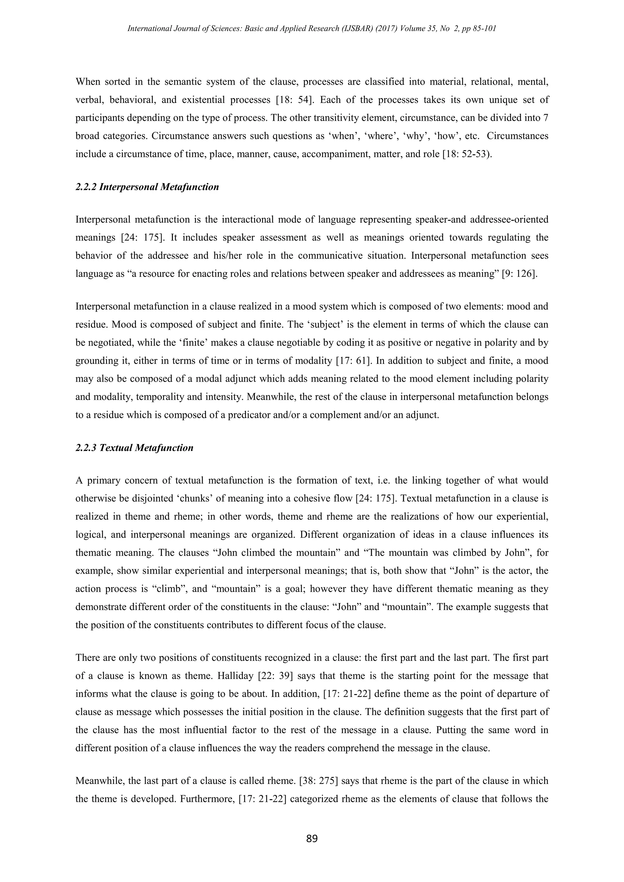 International Journal of Sciences: Basic and Applied Research (IJSBAR) (2017) Volume 35, No 2, pp 85-101
89
When sorted in the semantic system of the clause, processes are classified into material, relational, mental,
verbal, behavioral, and existential processes [18: 54]. Each of the processes takes its own unique set of
participants depending on the type of process. The other transitivity element, circumstance, can be divided into 7
broad categories. Circumstance answers such questions as ‘when’, ‘where’, ‘why’, ‘how’, etc. Circumstances
include a circumstance of time, place, manner, cause, accompaniment, matter, and role [18: 52-53).
2.2.2 Interpersonal Metafunction
Interpersonal metafunction is the interactional mode of language representing speaker-and addressee-oriented
meanings [24: 175]. It includes speaker assessment as well as meanings oriented towards regulating the
behavior of the addressee and his/her role in the communicative situation. Interpersonal metafunction sees
language as “a resource for enacting roles and relations between speaker and addressees as meaning” [9: 126].
Interpersonal metafunction in a clause realized in a mood system which is composed of two elements: mood and
residue. Mood is composed of subject and finite. The ‘subject’ is the element in terms of which the clause can
be negotiated, while the ‘finite’ makes a clause negotiable by coding it as positive or negative in polarity and by
grounding it, either in terms of time or in terms of modality [17: 61]. In addition to subject and finite, a mood
may also be composed of a modal adjunct which adds meaning related to the mood element including polarity
and modality, temporality and intensity. Meanwhile, the rest of the clause in interpersonal metafunction belongs
to a residue which is composed of a predicator and/or a complement and/or an adjunct.
2.2.3 Textual Metafunction
A primary concern of textual metafunction is the formation of text, i.e. the linking together of what would
otherwise be disjointed ‘chunks’ of meaning into a cohesive flow [24: 175]. Textual metafunction in a clause is
realized in theme and rheme; in other words, theme and rheme are the realizations of how our experiential,
logical, and interpersonal meanings are organized. Different organization of ideas in a clause influences its
thematic meaning. The clauses “John climbed the mountain” and “The mountain was climbed by John”, for
example, show similar experiential and interpersonal meanings; that is, both show that “John” is the actor, the
action process is “climb”, and “mountain” is a goal; however they have different thematic meaning as they
demonstrate different order of the constituents in the clause: “John” and “mountain”. The example suggests that
the position of the constituents contributes to different focus of the clause.
There are only two positions of constituents recognized in a clause: the first part and the last part. The first part
of a clause is known as theme. Halliday [22: 39] says that theme is the starting point for the message that
informs what the clause is going to be about. In addition, [17: 21-22] define theme as the point of departure of
clause as message which possesses the initial position in the clause. The definition suggests that the first part of
the clause has the most influential factor to the rest of the message in a clause. Putting the same word in
different position of a clause influences the way the readers comprehend the message in the clause.
Meanwhile, the last part of a clause is called rheme. [38: 275] says that rheme is the part of the clause in which
the theme is developed. Furthermore, [17: 21-22] categorized rheme as the elements of clause that follows the
 