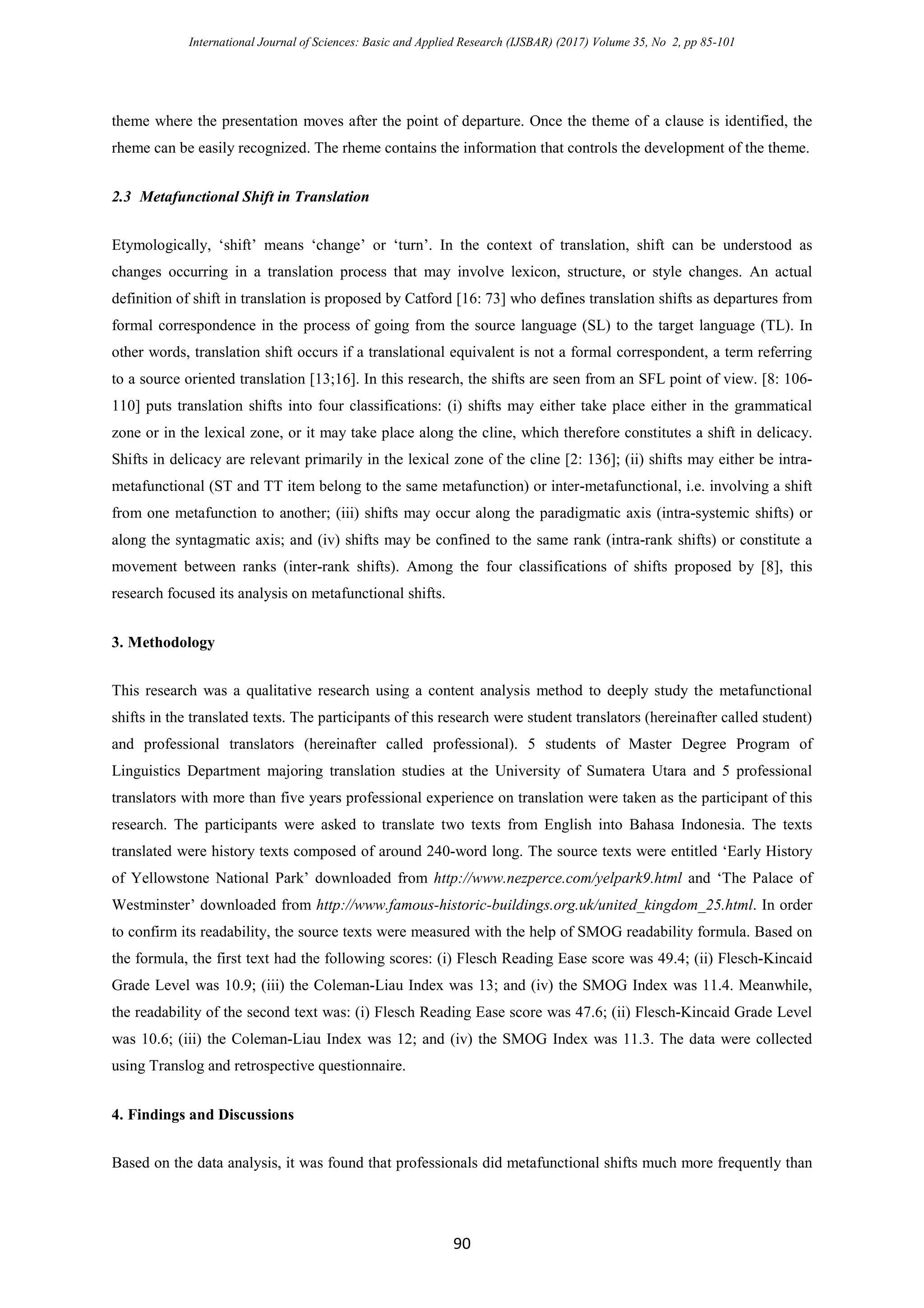 International Journal of Sciences: Basic and Applied Research (IJSBAR) (2017) Volume 35, No 2, pp 85-101
90
theme where the presentation moves after the point of departure. Once the theme of a clause is identified, the
rheme can be easily recognized. The rheme contains the information that controls the development of the theme.
2.3 Metafunctional Shift in Translation
Etymologically, ‘shift’ means ‘change’ or ‘turn’. In the context of translation, shift can be understood as
changes occurring in a translation process that may involve lexicon, structure, or style changes. An actual
definition of shift in translation is proposed by Catford [16: 73] who defines translation shifts as departures from
formal correspondence in the process of going from the source language (SL) to the target language (TL). In
other words, translation shift occurs if a translational equivalent is not a formal correspondent, a term referring
to a source oriented translation [13;16]. In this research, the shifts are seen from an SFL point of view. [8: 106-
110] puts translation shifts into four classifications: (i) shifts may either take place either in the grammatical
zone or in the lexical zone, or it may take place along the cline, which therefore constitutes a shift in delicacy.
Shifts in delicacy are relevant primarily in the lexical zone of the cline [2: 136]; (ii) shifts may either be intra-
metafunctional (ST and TT item belong to the same metafunction) or inter-metafunctional, i.e. involving a shift
from one metafunction to another; (iii) shifts may occur along the paradigmatic axis (intra-systemic shifts) or
along the syntagmatic axis; and (iv) shifts may be confined to the same rank (intra-rank shifts) or constitute a
movement between ranks (inter-rank shifts). Among the four classifications of shifts proposed by [8], this
research focused its analysis on metafunctional shifts.
3. Methodology
This research was a qualitative research using a content analysis method to deeply study the metafunctional
shifts in the translated texts. The participants of this research were student translators (hereinafter called student)
and professional translators (hereinafter called professional). 5 students of Master Degree Program of
Linguistics Department majoring translation studies at the University of Sumatera Utara and 5 professional
translators with more than five years professional experience on translation were taken as the participant of this
research. The participants were asked to translate two texts from English into Bahasa Indonesia. The texts
translated were history texts composed of around 240-word long. The source texts were entitled ‘Early History
of Yellowstone National Park’ downloaded from http://www.nezperce.com/yelpark9.html and ‘The Palace of
Westminster’ downloaded from http://www.famous-historic-buildings.org.uk/united_kingdom_25.html. In order
to confirm its readability, the source texts were measured with the help of SMOG readability formula. Based on
the formula, the first text had the following scores: (i) Flesch Reading Ease score was 49.4; (ii) Flesch-Kincaid
Grade Level was 10.9; (iii) the Coleman-Liau Index was 13; and (iv) the SMOG Index was 11.4. Meanwhile,
the readability of the second text was: (i) Flesch Reading Ease score was 47.6; (ii) Flesch-Kincaid Grade Level
was 10.6; (iii) the Coleman-Liau Index was 12; and (iv) the SMOG Index was 11.3. The data were collected
using Translog and retrospective questionnaire.
4. Findings and Discussions
Based on the data analysis, it was found that professionals did metafunctional shifts much more frequently than
 