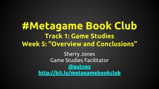 #Metagame Book Club
Track 1: Game Studies
Week 5: “Overview and Conclusions”
Sherry Jones
Game Studies Facilitator
@autnes
http://bit.ly/metagamebookclub
 