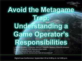 Digital Law Conference: September 24 at 4:00 p.m. to 5:00 p.m. J. Michael Monahan, II, Attorney, Pattishall, McAuliffe, Newbury, Hilliard & Geraldson Michael H. Pinkerton, COO, Metaverse Mod Squad Neal Black, General Counsel, Live Gamer Shane McGee, Partner, Sonnenschein Nath & Rosenthal LLP 