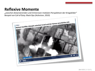  
	
  
Reﬂexive	
  Momente	
  	
  
„zwischen	
  distanzierenden	
  und	
  immersiven	
  medialen	
  Perspekcven	
  der	
  Kriegsbilder“	
  
Beispiel	
  von	
  Call	
  of	
  Duty:	
  Black	
  Ops	
  (Accvision,	
  2010)	
  
	
  
	
  (Beil	
  2013,	
  S.	
  111	
  f.)	
  
 