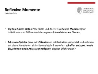  
	
  
Reﬂexive	
  Momente	
  
Zwischenfazit	
  
•  Digitale	
  Spiele	
  bieten	
  Potenziale	
  und	
  Anreize	
  (reﬂexive	
  Momente)	
  für	
  
Irritaconen	
  und	
  Diﬀerenzerfahrungen	
  auf	
  verschiedenen	
  Ebenen.	
  
•  Erkennen	
  Spieler	
  (bzw.	
  wir)	
  Situa>onen	
  mit	
  Irrita>onspotenzial	
  und	
  nehmen	
  
wir	
  diese	
  Situaconen	
  als	
  irricerend	
  wahr?	
  Inwiefern	
  schaﬀen	
  entsprechende	
  
Situa>onen	
  einen	
  Anlass	
  zur	
  Reﬂexion	
  eigener	
  Erfahrungen?	
  
 