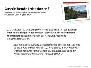  
	
  
Ausbleibende	
  Irrita>onen?	
  
„ungewöhnliche	
  Eigenschaoen	
  oder	
  Aussta[ungen“	
  	
  	
  
Beispiel	
  von	
  Crysis	
  (Crytek,	
  2007)	
  
	
  
•  „Zunächst	
  fällt	
  auf,	
  dass	
  ungewöhnliche	
  Eigenschaoen	
  des	
  Spielﬁgur	
  
oder	
  Aussta[ungen	
  in	
  den	
  meisten	
  Interviews	
  nicht	
  als	
  irricerend,	
  
themacsiert,	
  sondern	
  nahtlos	
  in	
  das	
  Handlungsrepertoire	
  
eingegliedert	
  werden.	
  
	
  
	
   	
  ‚Man	
  hat	
  hier	
  so‘n	
  Anzug,	
  der	
  verschiedene	
  Vorteile	
  hat.	
  	
  Der	
  eine	
  
	
   	
  ist,	
  man	
  	
  halt	
  extrem	
  rennen	
  (...)	
  [die	
  Energie/	
  Gesundheit;	
  PG]	
  
	
   	
  lädt	
  sich	
  mit	
  dem	
  	
  Anzug	
  wieder	
  auf,	
  man	
  hat	
  jetzt	
  auch	
  den	
  	
  
	
   	
  Modus	
  maximale	
  Panzerung“	
  (Uwe,	
  Z.	
  103	
  ff.).‘“	
  
	
   	
  	
  
	
  (Grell	
  und	
  Nuss	
  2010,	
  S.	
  221	
  ﬀ.)	
  
 