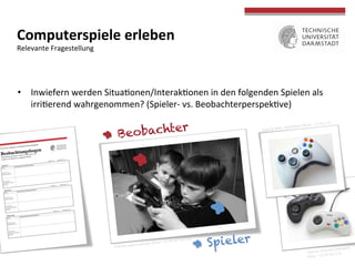  
	
  
Computerspiele	
  erleben	
  
Relevante	
  Fragestellung	
  
•  Inwiefern	
  werden	
  Situaconen/Interakconen	
  in	
  den	
  folgenden	
  Spielen	
  als	
  
irricerend	
  wahrgenommen?	
  (Spieler-­‐	
  vs.	
  Beobachterperspekcve)	
  
Spieler
Beobachter
 