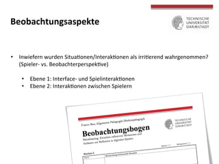  
	
  
Beobachtungsaspekte	
  
	
  
•  Inwiefern	
  wurden	
  Situaconen/Interakconen	
  als	
  irricerend	
  wahrgenommen?	
  
(Spieler-­‐	
  vs.	
  Beobachterperspekcve)	
  
•  Ebene	
  1:	
  Interface-­‐	
  und	
  Spielinterakconen	
  
•  Ebene	
  2:	
  Interakconen	
  zwischen	
  Spielern	
  
 