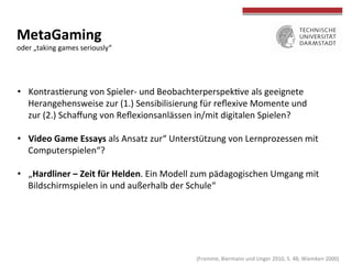 MetaGaming	
  	
  
oder	
  „taking	
  games	
  seriously“	
  	
  
	
  
	
  
•  Kontrascerung	
  von	
  Spieler-­‐	
  und	
  Beobachterperspekcve	
  als	
  geeignete	
  
Herangehensweise	
  zur	
  (1.)	
  Sensibilisierung	
  für	
  reﬂexive	
  Momente	
  und	
  	
  
zur	
  (2.)	
  Schaﬀung	
  von	
  Reﬂexionsanlässen	
  in/mit	
  digitalen	
  Spielen?	
  
•  Video	
  Game	
  Essays	
  als	
  Ansatz	
  zur“	
  Unterstützung	
  von	
  Lernprozessen	
  mit	
  
Computerspielen“?	
  	
  
•  „Hardliner	
  –	
  Zeit	
  für	
  Helden.	
  Ein	
  Modell	
  zum	
  pädagogischen	
  Umgang	
  mit	
  
Bildschirmspielen	
  in	
  und	
  außerhalb	
  der	
  Schule“	
  
	
  (Fromme,	
  Biermann	
  und	
  Unger	
  2010,	
  S.	
  48;	
  Wiemken	
  2000)	
  
 