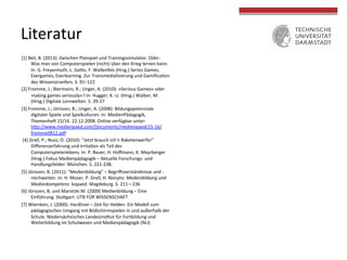[1]	
  Beil,	
  B.	
  (2013):	
  Zwischen	
  Planspiel	
  und	
  Trainingssimulator.	
  Oder:	
  
Was	
  man	
  von	
  Computerspielen	
  (nicht)	
  über	
  den	
  Krieg	
  lernen	
  kann.	
  
In:	
  G.	
  Freyermuth,	
  L.	
  Go[o,	
  F.	
  Wallenfels	
  (Hrsg.)	
  Serios	
  Games,	
  
Exergames,	
  Exerlearning.	
  Zur	
  Transmedialisierung	
  und	
  Gamiﬁcacon	
  
des	
  Wissenstranfers.	
  S.	
  91–122	
  
[2]	
  Fromme,	
  J.;	
  Biermann,	
  R.;	
  Unger,	
  A.	
  (2010):	
  »Serious	
  Games«	
  oder	
  
»taking	
  games	
  seriously«?	
  In:	
  Hugger,	
  K.-­‐U.	
  (Hrsg.)	
  Walber,	
  M.	
  
(Hrsg.)	
  Digitale	
  Lernwelten.	
  S.	
  39-­‐57	
  
[3]	
  Fromme,	
  J.;	
  Jörissen,	
  B.;	
  Unger,	
  A.	
  (2008):	
  Bildungspotenziale	
  
digitaler	
  Spiele	
  und	
  Spielkulturen.	
  In:	
  MedienPädagogik,	
  
Themenheo	
  15/16.	
  22.12.2008.	
  Online	
  verfügbar	
  unter:	
  
h[p://www.medienpaed.com/Documents/medienpaed/15-­‐16/
fromme0812.pdf	
  
	
  [4]	
  Grell,	
  P.;	
  Nuss,	
  O.	
  (2010):	
  “Jetzt	
  brauch	
  ich’n	
  Raketenwerfer”	
  
Diﬀerenzerfahrung	
  und	
  Irritacon	
  als	
  Teil	
  des	
  
Computerspielerlebens.	
  In:	
  P.	
  Bauer,	
  H.	
  Hoﬀmann,	
  K.	
  Mayrberger	
  
(Hrsg.)	
  Fokus	
  Medienpädagogik	
  –	
  Aktuelle	
  Forschungs-­‐	
  und	
  
Handlungsfelder.	
  München.	
  S.	
  221-­‐238.	
  
[5]	
  Jörissen,	
  B.	
  (2011):	
  “Medienbildung”	
  –	
  Begriﬀsverständnisse	
  und	
  -­‐
reichweiten.	
  In:	
  H.	
  Moser,	
  P.	
  Grell,	
  H.	
  Niesyto:	
  Medienbildung	
  und	
  
Medienkompetenz.	
  kopaed.	
  Magdeburg.	
  S.	
  211—236	
  	
  
[6]	
  Jörissen,	
  B.	
  und	
  Marotzki	
  M.	
  (2009)	
  Medienbildung	
  –	
  Eine	
  
Einführung.	
  Stu[gart:	
  UTB	
  FÜR	
  WISSENSCHAFT	
  	
  
[7]	
  Wiemken,	
  J.	
  (2000):	
  Hardliner	
  –	
  Zeit	
  für	
  Helden.	
  Ein	
  Modell	
  zum	
  
pädagogischen	
  Umgang	
  mit	
  Bildschirmspielen	
  in	
  und	
  außerhalb	
  der	
  
Schule.	
  Niedersächsisches	
  Landesinsctut	
  für	
  Fortbildung	
  und	
  
Weiterbildung	
  im	
  Schulwesen	
  und	
  Medienpädagogik	
  (NLI)	
  
	
  
Literatur	
  
 