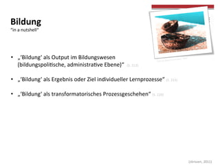  
	
  
	
  (Jörissen,	
  2011)	
  
Bildung	
  	
  
“in	
  a	
  nutshell“	
  
•  „‘Bildung‘	
  als	
  Output	
  im	
  Bildungswesen	
  	
  
(bildungspolicsche,	
  administracve	
  Ebene)“	
  	
  (S.	
  213)	
  
•  „‘Bildung‘	
  als	
  Ergebnis	
  oder	
  Ziel	
  individueller	
  Lernprozesse“	
  (S.	
  215)	
  
•  „‘Bildung‘	
  als	
  transformatorisches	
  Prozessgeschehen“	
  (S.	
  220)	
  
Foto	
  by	
  Alex(inyoureyes)	
  	
  Flickr	
  
	
  
 