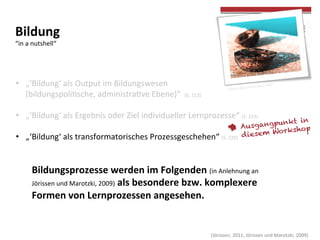  
	
  
	
  (Jörissen,	
  2011;	
  Jörissen	
  und	
  Marotzki,	
  2009)	
  
•  „‘Bildung‘	
  als	
  Output	
  im	
  Bildungswesen	
  	
  
(bildungspolicsche,	
  administracve	
  Ebene)“	
  	
  (S.	
  213)	
  
•  „‘Bildung‘	
  als	
  Ergebnis	
  oder	
  Ziel	
  individueller	
  Lernprozesse“	
  (S.	
  215)	
  
•  „‘Bildung‘	
  als	
  transformatorisches	
  Prozessgeschehen“	
  (S.	
  220)	
  
	
  
Bildungsprozesse	
  werden	
  im	
  Folgenden	
  (in	
  Anlehnung	
  an	
  
Jörissen	
  und	
  Marotzki,	
  2009)	
  als	
  besondere	
  bzw.	
  komplexere	
  
Formen	
  von	
  Lernprozessen	
  angesehen.	
  	
  
Ausgangpunkt in
diesem Workshop
Bildung	
  	
  
“in	
  a	
  nutshell“	
  
Foto	
  by	
  Alex(inyoureyes)	
  	
  Flickr	
  
	
  
 