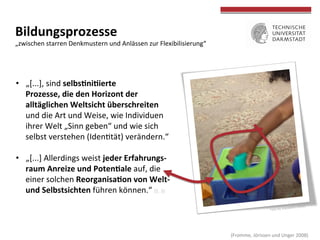Foto	
  by	
  mazaletel	
  (ﬂickr)	
  
	
  
	
  
Bildungsprozesse	
  
„zwischen	
  starren	
  Denkmustern	
  und	
  Anlässen	
  zur	
  Flexibilisierung“	
  
•  „[...],	
  sind	
  selbs>ni>ierte	
  
Prozesse,	
  die	
  den	
  Horizont	
  der	
  	
  
alltäglichen	
  Weltsicht	
  überschreiten	
  	
  
und	
  die	
  Art	
  und	
  Weise,	
  wie	
  Individuen	
  	
  
ihrer	
  Welt	
  „Sinn	
  geben“	
  und	
  wie	
  sich	
  	
  
selbst	
  verstehen	
  (Idenctät)	
  verändern.“	
  
•  „[...]	
  Allerdings	
  weist	
  jeder	
  Erfahrungs-­‐	
  
raum	
  Anreize	
  und	
  Poten>ale	
  auf,	
  die	
  	
  
einer	
  solchen	
  Reorganisa>on	
  von	
  Welt-­‐	
  	
  
und	
  Selbstsichten	
  führen	
  können.“	
  (S.	
  3)	
  
	
  (Fromme,	
  Jörissen	
  und	
  Unger	
  2008)	
  
 
