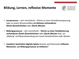  
	
  
Bildung,	
  Lernen,	
  reﬂexive	
  Momente	
  
•  Lernprozesse	
  –	
  sehr	
  vereinfacht	
  –	
  führen	
  zu	
  einer	
  Verhaltensanpassung	
  
oder	
  zu	
  einem	
  Wissensaumau	
  im	
  Rahmen	
  vorhandener	
  
(Denk-­‐)Gewohnheiten	
  oder	
  (Denk-­‐)Muster.	
  
•  Bildungsprozesse	
  –	
  sehr	
  vereinfacht	
  –	
  führen	
  zu	
  einer	
  Flexibilisierung	
  
vorhandener	
  (Denk-­‐)Gewohnheiten	
  oder	
  (Denk-­‐)Muster	
  bzw.	
  zur	
  
„Bildung“	
  und	
  Bewusstwerdung	
  von	
  neuen	
  Gewohnheiten	
  oder	
  Muster.	
  
•  Inwiefern	
  beinhalten	
  digitale	
  Spiele	
  Anreize	
  und	
  Potenziale	
  (reﬂexive	
  
Momente),	
  um	
  Bildungsprozesse	
  zu	
  ini>ieren?	
  	
  
 