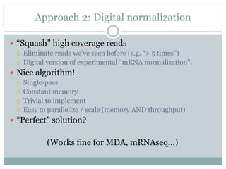 Approach 2: Digital normalization“Squash” high coverage readsEliminate reads we’ve seen before (e.g. “> 5 times”)Digital version of experimental “mRNA normalization”.Nice algorithm!Single-passConstant memoryTrivial to implementEasy to parallelize / scale (memory AND throughput)“Perfect” solution?(Works fine for MDA, mRNAseq…)