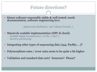 Future directions?khmer software reasonably stable & well-tested; needs documentation, software engineering love.github.com/ctb/khmer/  (see ‘refactor’ branch…)Massively scalable implementation (HPC & cloud).Scalable digital normalization (~10 TB / 1 day? ;)Iterative partitioningIntegrating other types of sequencing data (454, PacBio, …)?Polymorphism rates / error rates seem to be quite a bit higher.Validation and standard data sets?  Someone?  Please?
