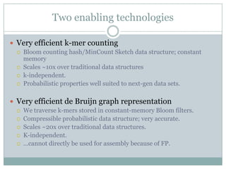 Two enabling technologiesVery efficient k-mer countingBloom counting hash/MinCount Sketch data structure; constant memoryScales ~10x over traditional data structuresk-independent.Probabilistic properties well suited to next-gen data sets.Very efficient de Bruijn graph representationWe traverse k-mers stored in constant-memory Bloom filters.Compressible probabilistic data structure; very accurate.Scales ~20x over traditional data structures.K-independent.…cannot directly be used for assembly because of FP.