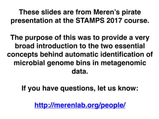 These slides are from Meren’s pirate
presentation at the STAMPS 2017 course.
The purpose of this was to provide a very
broad introduction to the two essential
concepts behind automatic identification of
microbial genome bins in metagenomic
data.
If you have questions, let us know:
http://merenlab.org/people/
 