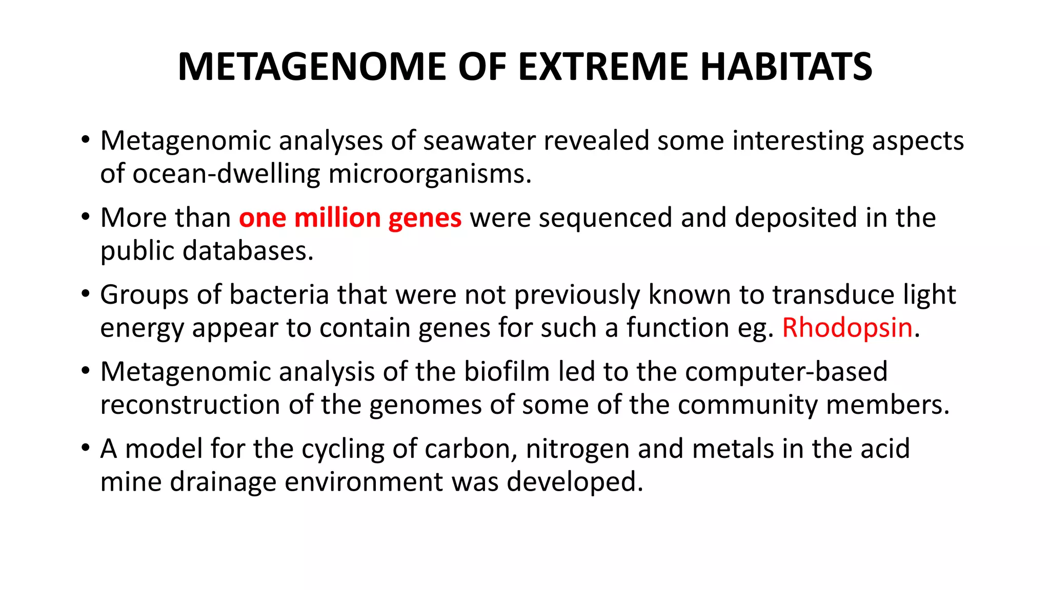 METAGENOME OF EXTREME HABITATS 
• Metagenomic analyses of seawater revealed some interesting aspects 
of ocean-dwelling microorganisms. 
• More than one million genes were sequenced and deposited in the 
public databases. 
• Groups of bacteria that were not previously known to transduce light 
energy appear to contain genes for such a function eg. Rhodopsin. 
• Metagenomic analysis of the biofilm led to the computer-based 
reconstruction of the genomes of some of the community members. 
• A model for the cycling of carbon, nitrogen and metals in the acid 
mine drainage environment was developed. 
 
