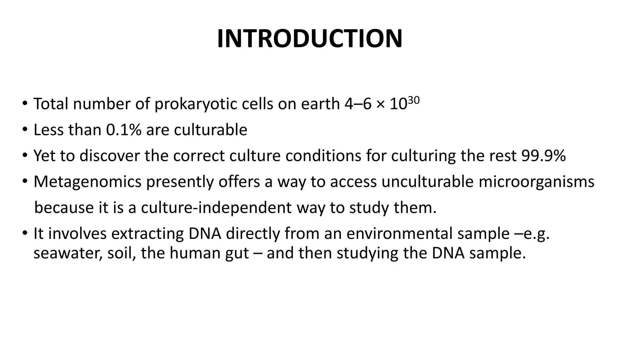 INTRODUCTION 
• Total number of prokaryotic cells on earth 4–6 × 1030 
• Less than 0.1% are culturable 
• Yet to discover the correct culture conditions for culturing the rest 99.9% 
• Metagenomics presently offers a way to access unculturable microorganisms 
because it is a culture-independent way to study them. 
• It involves extracting DNA directly from an environmental sample –e.g. 
seawater, soil, the human gut – and then studying the DNA sample. 
 