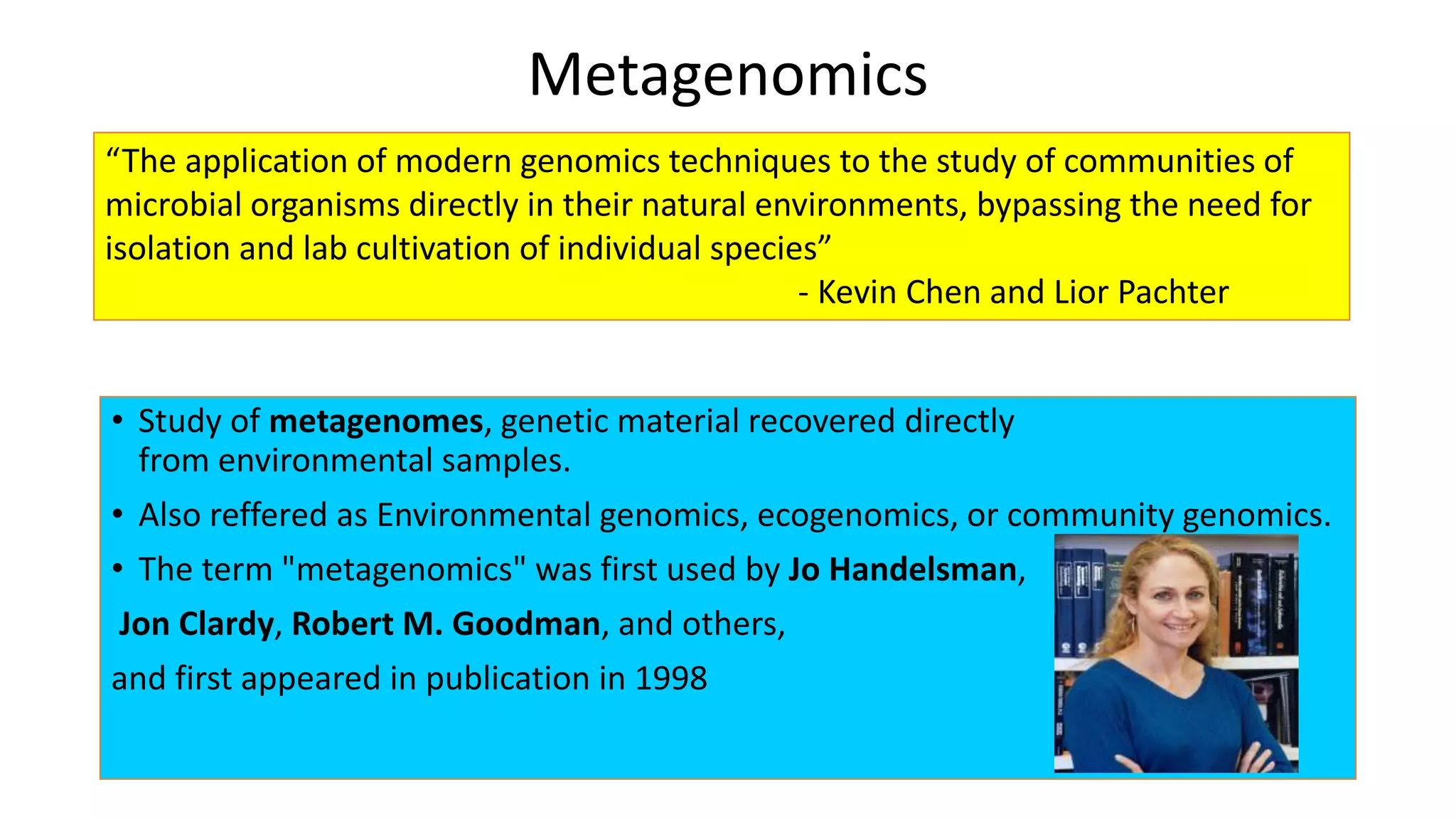Metagenomics 
“The application of modern genomics techniques to the study of communities of 
microbial organisms directly in their natural environments, bypassing the need for 
isolation and lab cultivation of individual species” 
- Kevin Chen and Lior Pachter 
• Study of metagenomes, genetic material recovered directly 
from environmental samples. 
• Also reffered as Environmental genomics, ecogenomics, or community genomics. 
• The term "metagenomics" was first used by Jo Handelsman, 
Jon Clardy, Robert M. Goodman, and others, 
and first appeared in publication in 1998 
 
