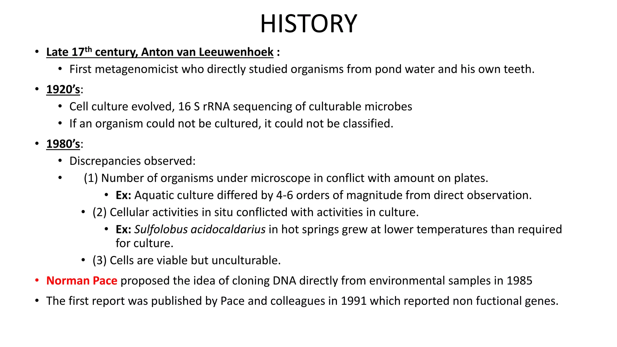 HISTORY 
• Late 17th century, Anton van Leeuwenhoek : 
• First metagenomicist who directly studied organisms from pond water and his own teeth. 
• 1920’s: 
• Cell culture evolved, 16 S rRNA sequencing of culturable microbes 
• If an organism could not be cultured, it could not be classified. 
• 1980’s: 
• Discrepancies observed: 
• (1) Number of organisms under microscope in conflict with amount on plates. 
• Ex: Aquatic culture differed by 4-6 orders of magnitude from direct observation. 
• (2) Cellular activities in situ conflicted with activities in culture. 
• Ex: Sulfolobus acidocaldarius in hot springs grew at lower temperatures than required 
for culture. 
• (3) Cells are viable but unculturable. 
• Norman Pace proposed the idea of cloning DNA directly from environmental samples in 1985 
• The first report was published by Pace and colleagues in 1991 which reported non fuctional genes. 
 