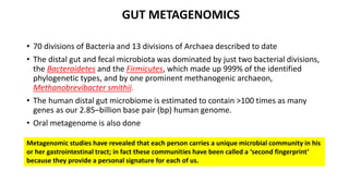 GUT METAGENOMICS 
• 70 divisions of Bacteria and 13 divisions of Archaea described to date 
• The distal gut and fecal microbiota was dominated by just two bacterial divisions, 
the Bacteroidetes and the Firmicutes, which made up 999% of the identified 
phylogenetic types, and by one prominent methanogenic archaeon, 
Methanobrevibacter smithii. 
• The human distal gut microbiome is estimated to contain ˃100 times as many 
genes as our 2.85–billion base pair (bp) human genome. 
• Oral metagenome is also done 
Metagenomic studies have revealed that each person carries a unique microbial community in his 
or her gastrointestinal tract; in fact these communities have been called a ‘second fingerprint’ 
because they provide a personal signature for each of us. 
 
