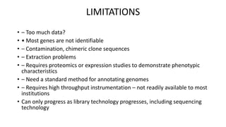 LIMITATIONS 
• – Too much data? 
• • Most genes are not identifiable 
• – Contamination, chimeric clone sequences 
• – Extraction problems 
• – Requires proteomics or expression studies to demonstrate phenotypic 
characteristics 
• – Need a standard method for annotating genomes 
• – Requires high throughput instrumentation – not readily available to most 
institutions 
• Can only progress as library technology progresses, including sequencing 
technology 
 