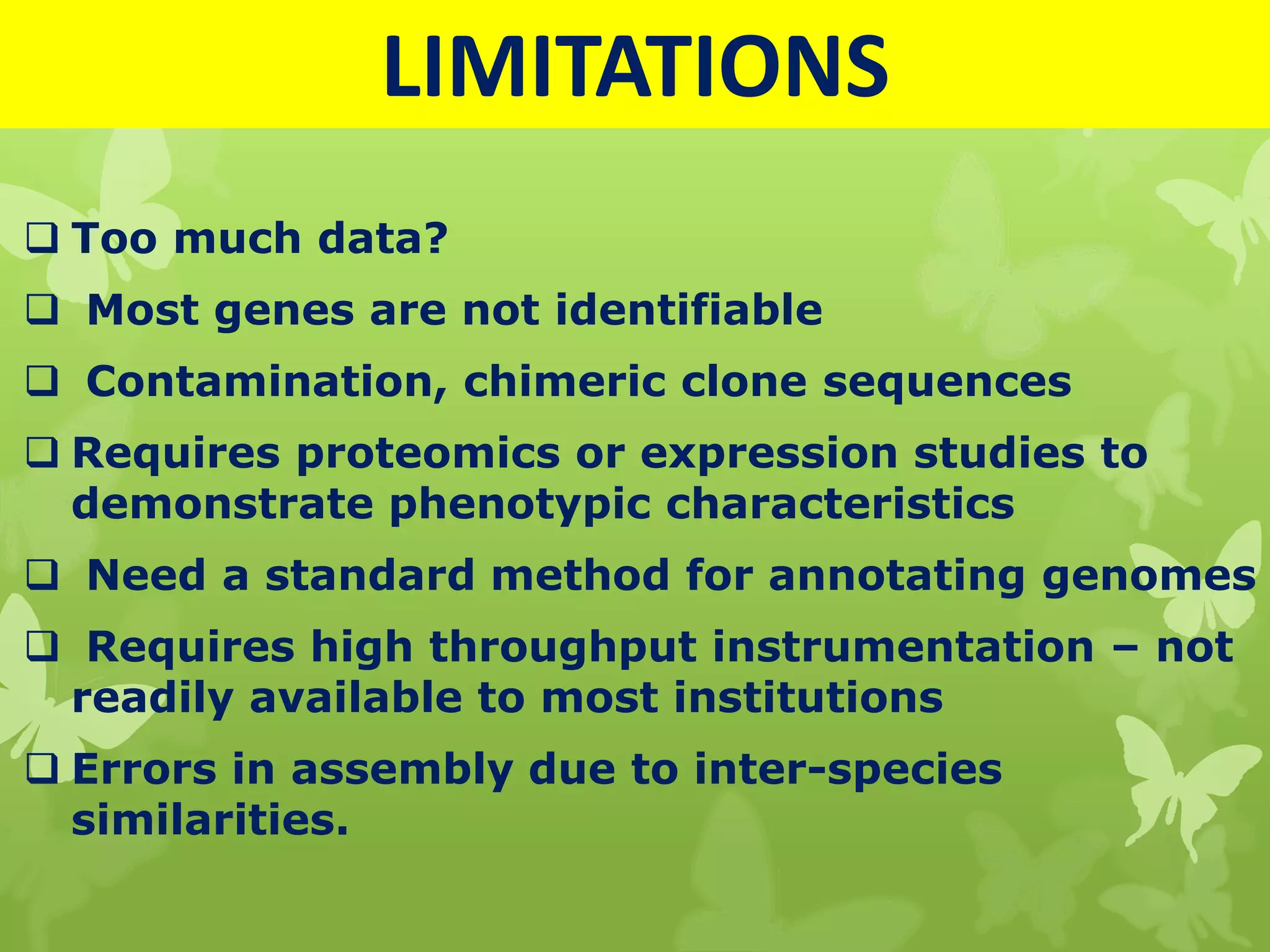 LIMITATIONS
 Too much data?
 Most genes are not identifiable
 Contamination, chimeric clone sequences
 Requires proteomics or expression studies to
demonstrate phenotypic characteristics
 Need a standard method for annotating genomes
 Requires high throughput instrumentation – not
readily available to most institutions
 Errors in assembly due to inter-species
similarities.
 