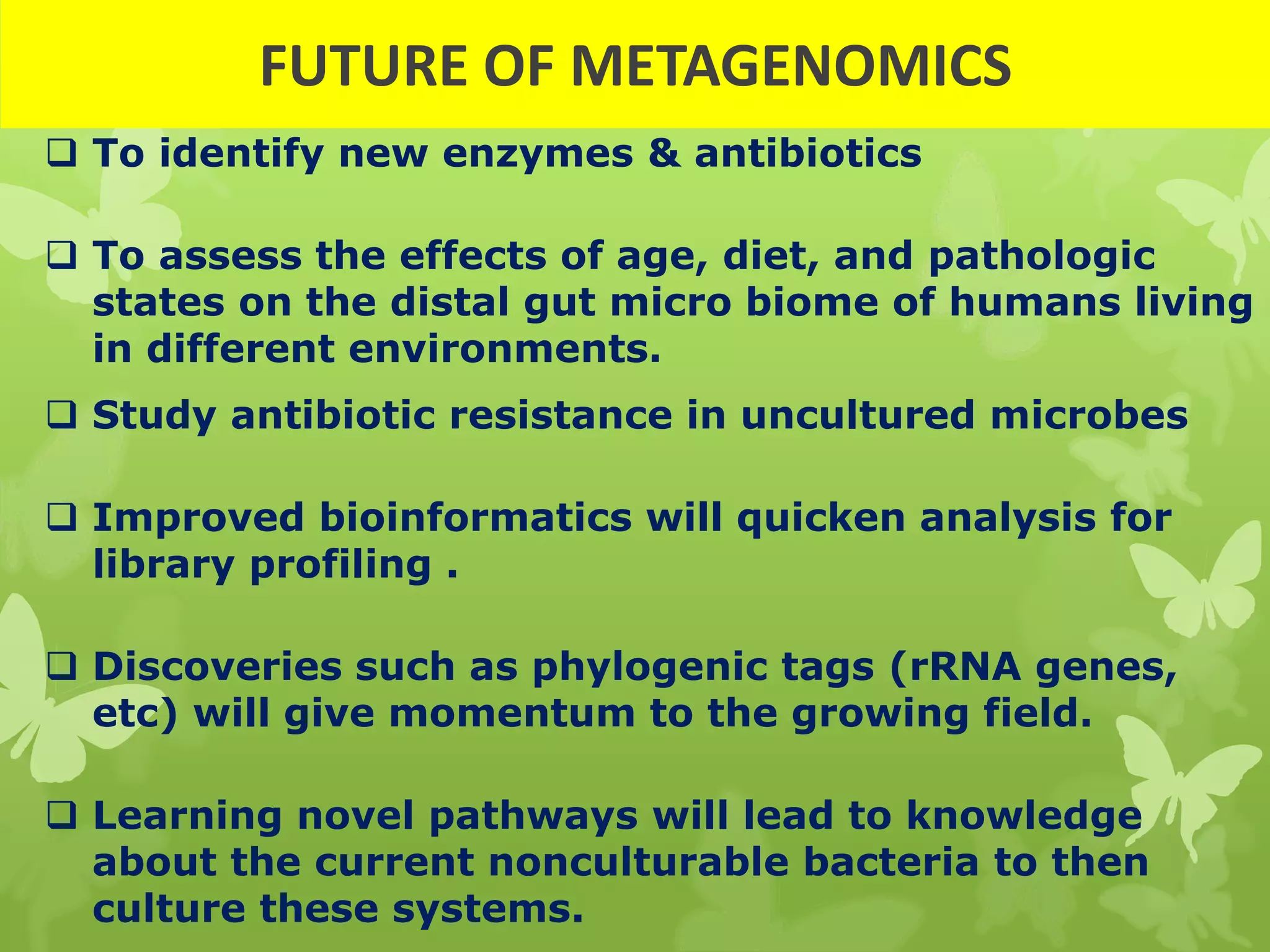  To identify new enzymes & antibiotics
 To assess the effects of age, diet, and pathologic
states on the distal gut micro biome of humans living
in different environments.
 Study antibiotic resistance in uncultured microbes
 Improved bioinformatics will quicken analysis for
library profiling .
 Discoveries such as phylogenic tags (rRNA genes,
etc) will give momentum to the growing field.
 Learning novel pathways will lead to knowledge
about the current nonculturable bacteria to then
culture these systems.
FUTURE OF METAGENOMICS
 